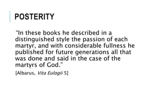 POSTERITY
“In these books he described in a
distinguished style the passion of each
martyr, and with considerable fullness he
published for future generations all that
was done and said in the case of the
martyrs of God.”
[Albarus, Vita Eulogii 5]
 