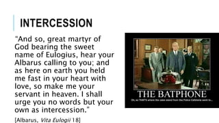 INTERCESSION
“And so, great martyr of
God bearing the sweet
name of Eulogius, hear your
Albarus calling to you; and
as here on earth you held
me fast in your heart with
love, so make me your
servant in heaven. I shall
urge you no words but your
own as intercession.”
[Albarus, Vita Eulogii 18]
 
