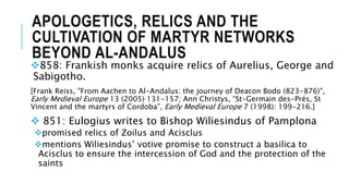 APOLOGETICS, RELICS AND THE
CULTIVATION OF MARTYR NETWORKS
BEYOND AL-ANDALUS
858: Frankish monks acquire relics of Aurelius, George and
Sabigotho.
[Frank Reiss, "From Aachen to Al-Andalus: the journey of Deacon Bodo (823-876)",
Early Medieval Europe 13 (2005) 131-157; Ann Christys, “St-Germain des-Prés, St
Vincent and the martyrs of Cordoba”, Early Medieval Europe 7 (1998): 199-216.]
 851: Eulogius writes to Bishop Wiliesindus of Pamplona
promised relics of Zoilus and Acisclus
mentions Wiliesindus’ votive promise to construct a basilica to
Acisclus to ensure the intercession of God and the protection of the
saints
 