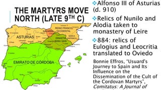 THE MARTYRS MOVE
NORTH (LATE 9TH C)
Alfonso III of Asturias
(d. 910)
Relics of Nunilo and
Alodia taken to
monastery of Leire
884: relics of
Eulogius and Leocritia
translated to Oviedo
Bonnie Effros, “Usuard's
Journey to Spain and Its
Influence on the
Dissemination of the Cult of
the Cordovan Martyrs”,
Comitatus: A Journal of
 