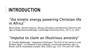INTRODUCTION
“the kinetic energy powering Christian life
in Africa”
[Brent Shaw, Sacred Violence. African Christians and Sectarian Hatred in the
Age of Augustine (Cambridge: Cambridge University Press, 2011), p. 587]
“impulse to claim an illustrious ancestry”
[P. Castillo Maldonado, “Angelorum Participes: The Cult of the Saints in Late
Antique Spain”, in Hispania in late antiquity: current perspectives, eds. K.
Bowes and M. Kulikowski (Leiden: Brill, 2005), pp. 153-154 and 187-188]
 