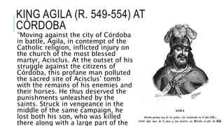 KING AGILA (R. 549-554) AT
CÓRDOBA
“Moving against the city of Córdoba
in battle, Agila, in contempt of the
Catholic religion, inflicted injury on
the church of the most blessed
martyr, Acisclus. At the outset of his
struggle against the citizens of
Córdoba, this profane man polluted
the sacred site of Acisclus’ tomb
with the remains of his enemies and
their horses. He thus deserved the
punishments unleashed by the
saints. Struck in vengeance in the
middle of the same campaign, he
lost both his son, who was killed
there along with a large part of the
 