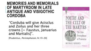 MEMORIES AND MEMORIALS
OF MARTYRDOM IN LATE
ANTIQUE AND VISIGOTHIC
CÓRDOBA
“Corduba will give Acisclus
and Zoilus and her three
crowns [= Faustus, Januarius
and Martialis]”.
[Prudentius, Peristephanon, IV.19-20]
 
