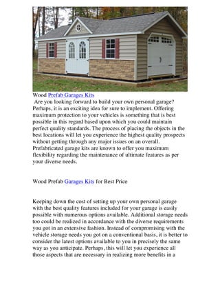 Wood Prefab Garages Kits
Are you looking forward to build your own personal garage?
Perhaps, it is an exciting idea for sure to implement. Offering
maximum protection to your vehicles is something that is best
possible in this regard based upon which you could maintain
perfect quality standards. The process of placing the objects in the
best locations will let you experience the highest quality prospects
without getting through any major issues on an overall.
Prefabricated garage kits are known to offer you maximum
flexibility regarding the maintenance of ultimate features as per
your diverse needs.
Wood Prefab Garages Kits for Best Price
Keeping down the cost of setting up your own personal garage
with the best quality features included for your garage is easily
possible with numerous options available. Additional storage needs
too could be realized in accordance with the diverse requirements
you got in an extensive fashion. Instead of compromising with the
vehicle storage needs you got on a conventional basis, it is better to
consider the latest options available to you in precisely the same
way as you anticipate. Perhaps, this will let you experience all
those aspects that are necessary in realizing more benefits in a

 