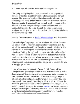 diverse way.
Maximum Flexibility with Wood Prefab Garages Kits
Designing your garage in a creative manner is easily possible
because of the kits meant for wood prefab garages in a perfect
manner. The aspect of placing things in exact locations too is
something that could be realized in an exclusive manner. Perhaps,
there are special discounts offered on such kits by reputed sellers
because of which you get through all those features that you
anticipate the most. By going through the latest information
available online, you get to realize the best results in essentially the
precise way as expected.
Include Special Features in Wood Prefab Garages Kits as Needed
Customized prefab garages that are available with latest features
are known to offer you maximum reliability irrespective of the
prevailing physical conditions. Imagine a situation during which
you are left to protect your vehicle under extreme weather
situations. Getting through such complex issues is easily realized
with the consideration of ultimate features that are available for
you in an extensive manner. Moreover, you get to ensure that the
maintenance costs too are kept to the lowest possible extent.
Checking out various garage models online too is possible for you
in an appropriate way.
Least Maintenance Aspects for Wood Prefab Garages Kits
Garage owners go through various issues that are known to cause
them severe difficulties. Also, the maintenance factor too must be
considered on an additional basis because of which getting the
ultimate effects is not possible. However, it is necessary that you
consider all those situations during which you get to maintain the
premium quality standards as per the precise needs you got. Those
prefab garages kits meant for wooden garages are known to ensure
that you realize optimum quality standards in an extensive manner
as per the exact maintenance needs you got for your vehicles.
http://www.waterloostructures.net/StorageSheds.php	
  

 