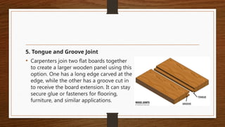 5. Tongue and Groove Joint
• Carpenters join two flat boards together
to create a larger wooden panel using this
option. One has a long edge carved at the
edge, while the other has a groove cut in
to receive the board extension. It can stay
secure glue or fasteners for flooring,
furniture, and similar applications.
 