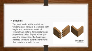 7. Box Joint
• This joint works at the end of two
timber pieces to build a seamless right
angle. You carve out a series of
symmetrical slots to form rectangular
projections called fingers. Once you
glue the connection, the fingers get
inserted to create a permanent bond
that results in a solid corner.
 