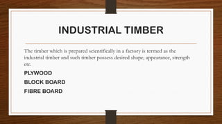 INDUSTRIAL TIMBER
The timber which is prepared scientifically in a factory is termed as the
industrial timber and such timber possess desired shape, appearance, strength
etc.
PLYWOOD
BLOCK BOARD
FIBRE BOARD
 