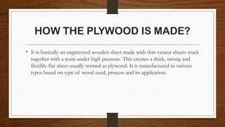 HOW THE PLYWOOD IS MADE?
• It is basically an engineered wooden sheet made with thin veneer sheets stuck
together with a resin under high pressure. This creates a thick, strong and
flexible flat sheet usually termed as plywood. It is manufactured in various
types based on type of wood used, process and its application.
 