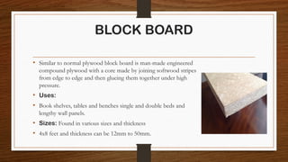 BLOCK BOARD
• Similar to normal plywood block board is man-made engineered
compound plywood with a core made by joining softwood stripes
from edge to edge and then glueing them together under high
pressure.
• Uses:
• Book shelves, tables and benches single and double beds and
lengthy wall panels.
• Sizes: Found in various sizes and thickness
• 4x8 feet and thickness can be 12mm to 50mm.
 
