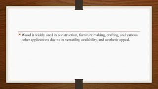 Wood is widely used in construction, furniture making, crafting, and various
other applications due to its versatility, availability, and aesthetic appeal.
 