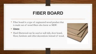 FIBER BOARD
• Fiber board is a type of engineered wood product that
is made out of wood fibers also know as MDF.
• Uses:
• Hard fiberwood can be used as wall slab, door board,
floor, furniture and other decorations instead of wood.
 