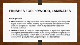 FINISHES FOR PLYWOOD, LAMINATES
For Plywood:
• Paint: Plywood can be painted with various types of paint, including latex,
acrylic, or oil-based paints. Painting plywood allows for customization of
color and can provide a durable finish that protects the wood from
moisture and wear.
• Varnish: Varnish is a popular finish for plywood as it provides a protective
coating that enhances the wood's natural beauty while offering resistance
to moisture, scratches, and UV damage. Varnish can be applied in various
sheens, from glossy to matte, depending on the desired look.
 