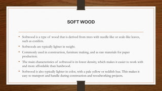 SOFT WOOD
• Softwood is a type of wood that is derived from trees with needle-like or scale-like leaves,
such as conifers.
• Softwoods are typically lighter in weight.
• Commonly used in construction, furniture making, and as raw materials for paper
production.
• The main characteristics of softwood is its lower density, which makes it easier to work with
and more affordable than hardwood.
• Softwood is also typically lighter in color, with a pale yellow or reddish hue. This makes it
easy to transport and handle during construction and woodworking projects.
 
