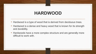 HARDWOOD
• Hardwood is a type of wood that is derived from deciduous trees.
• Hardwood is a dense and heavy wood that is known for its strength
and durability.
• Hardwoods have a more complex structure and are generally more
difficult to work with.
 
