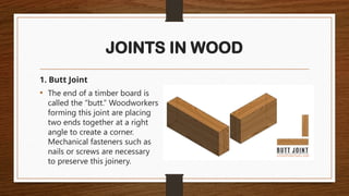 JOINTS IN WOOD
1. Butt Joint
• The end of a timber board is
called the “butt.” Woodworkers
forming this joint are placing
two ends together at a right
angle to create a corner.
Mechanical fasteners such as
nails or screws are necessary
to preserve this joinery.
 