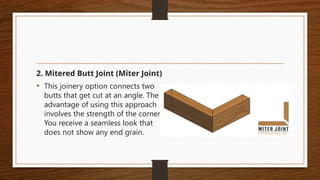 2. Mitered Butt Joint (Miter Joint)
• This joinery option connects two
butts that get cut at an angle. The
advantage of using this approach
involves the strength of the corner.
You receive a seamless look that
does not show any end grain.
 