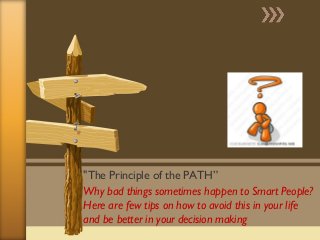 "The Principle of the PATH” 
Why bad things sometimes happen to Smart People? 
Here are few tips on how to avoid this in your life 
and be better in your decision making 
 