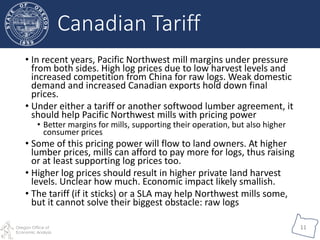 Oregon Office of
Economic Analysis
11
• In recent years, Pacific Northwest mill margins under pressure
from both sides. High log prices due to low harvest levels and
increased competition from China for raw logs. Weak domestic
demand and increased Canadian exports hold down final
prices.
• Under either a tariff or another softwood lumber agreement, it
should help Pacific Northwest mills with pricing power
• Better margins for mills, supporting their operation, but also higher
consumer prices
• Some of this pricing power will flow to land owners. At higher
lumber prices, mills can afford to pay more for logs, thus raising
or at least supporting log prices too.
• Higher log prices should result in higher private land harvest
levels. Unclear how much. Economic impact likely smallish.
• The tariff (if it sticks) or a SLA may help Northwest mills some,
but it cannot solve their biggest obstacle: raw logs
Canadian Tariff
 
