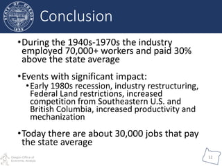 Oregon Office of
Economic Analysis
12
•During the 1940s-1970s the industry
employed 70,000+ workers and paid 30%
above the state average
•Events with significant impact:
•Early 1980s recession, industry restructuring,
Federal Land restrictions, increased
competition from Southeastern U.S. and
British Columbia, increased productivity and
mechanization
•Today there are about 30,000 jobs that pay
the state average
Conclusion
 