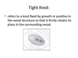 Tight Knot:
• refers to a knot fixed by growth or position in
the wood structure so that it firmly retains its
place in the surrounding wood.
 