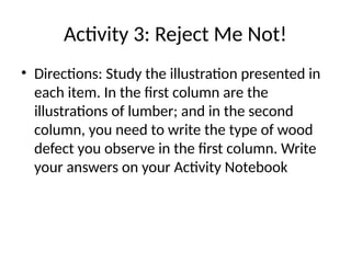 Activity 3: Reject Me Not!
• Directions: Study the illustration presented in
each item. In the first column are the
illustrations of lumber; and in the second
column, you need to write the type of wood
defect you observe in the first column. Write
your answers on your Activity Notebook
 