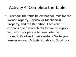 Activity 4: Complete the Table!
• Direction: The table below has columns for the
Wood Property, Physical or Mechanical
Property, and the Definition. Each row
contains one to two blanks for you to supply
with words or phrase to complete the
thought. Read and think carefully. Write your
answer on your Activity Notebook. Good luck!
 