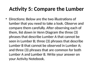 Activity 5: Compare the Lumber
• Directions: Below are the two illustrations of
lumber that you need to take a look. Observe and
compare them carefully. After observing each of
them, list down in Venn Diagram the three (3)
phrases that describe Lumber A that cannot be
seen in Lumber B; three (3) phrases that describe
Lumber B that cannot be observed in Lumber A;
and three (3) phrases that are common for both
Lumber A and Lumber B. Write your answer on
your Activity Notebook.
 