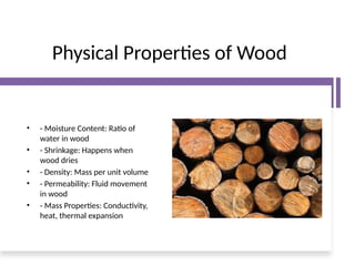 Physical Properties of Wood
• - Moisture Content: Ratio of
water in wood
• - Shrinkage: Happens when
wood dries
• - Density: Mass per unit volume
• - Permeability: Fluid movement
in wood
• - Mass Properties: Conductivity,
heat, thermal expansion
 