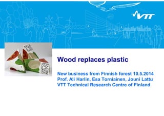 Wood replaces plastic
New business from Finnish forest 10.5.2014
Prof. Ali Harlin, Esa Torniainen, Jouni Lattu
VTT Technical Research Centre of Finland
 