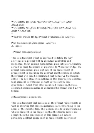 WOODROW BRIDGE PROJECT EVALUATION AND
ANALYSIS 1
WOODROW WILSON BRIDGE PROJECT EVALUATION
AND ANALYSIS
7
Woodrow Wilson Bridge Project Evaluation and Analysis
Plan Procurement Management Analysis
A. Inputs
1.Project management plan
This is a document which is approved to define the way
activities of a project will be executed, controlled and
monitored. It can contain management plan subsidiary, baseline
as well as their documents of planning. In Woodrow bridge, the
project management plan highlighted the requirement of
procurement in executing the contract and the period in which
the project will take be completed (Schweitzer & Stephenson
2016). The key objectives outlined in this plan were to construct
four adjacent interchanges as well as two side by side
drawbridge. Apart from other identified resources, the total
estimated amount required in executing the project was $ 2.479
billion.
2.Requirements documents.
This is a document that contains all the project requirements as
well as ensuring that those requirements are conforming to the
needs of the stakeholders. This document aids in understanding
what is required in the project so that the desired results are
achieved. In the construction of this bridge, all details
pertaining contract award such as requirements description
 