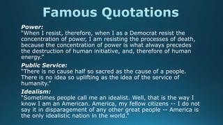 Power:
“When I resist, therefore, when I as a Democrat resist the
concentration of power, I am resisting the processes of death,
because the concentration of power is what always precedes
the destruction of human initiative, and, therefore of human
energy.”
Public Service:
“There is no cause half so sacred as the cause of a people.
There is no idea so uplifting as the idea of the service of
humanity.”
Idealism:
“Sometimes people call me an idealist. Well, that is the way I
know I am an American. America, my fellow citizens -- I do not
say it in disparagement of any other great people -- America is
the only idealistic nation in the world.”
 