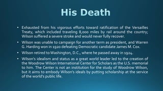 • Exhausted from his vigorous efforts toward ratification of the Versailles
Treaty, which included traveling 8,000 miles by rail around the country;
Wilson suffered a severe stroke and would never fully recover.
• Wilson was unable to campaign for another term as president, and Warren
G. Harding won in 1920 defeating Democratic candidate James M. Cox.
• Wilson retired toWashington, D.C., where he passed away in 1924.
• Wilson's idealism and status as a great world leader led to the creation of
the Woodrow Wilson International Center for Scholars as the U.S. memorial
to him. The Center is not an institution for the study of Woodrow Wilson,
but it aims to embody Wilson's ideals by putting scholarship at the service
of the world's public life.
 