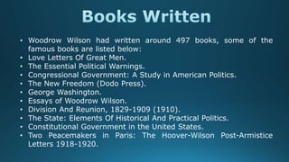 • Woodrow Wilson had written around 497 books, some of the
famous books are listed below:
• Love Letters Of Great Men.
• The Essential Political Warnings.
• Congressional Government: A Study in American Politics.
• The New Freedom (Dodo Press).
• George Washington.
• Essays of Woodrow Wilson.
• Division And Reunion, 1829-1909 (1910).
• The State: Elements Of Historical And Practical Politics.
• Constitutional Government in the United States.
• Two Peacemakers in Paris: The Hoover-Wilson Post-Armistice
Letters 1918-1920.
 