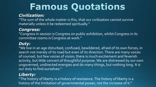 Civilization:
“The sum of the whole matter is this, that our civilization cannot survive
materially unless it be redeemed spiritually.”
Congress:
“Congress in session is Congress on public exhibition, whilst Congress in its
committee rooms is Congress at work.”
Duty:
“We live in an age disturbed, confused, bewildered, afraid of its own forces, in
search not merely of its road but even of its direction.There are many voices
of counsel, but few voices of vision; there is much excitement and feverish
activity, but little concert of thoughtful purpose.We are distressed by our own
ungoverned, undirected energies and do many things, but nothing long. It is
our duty to find ourselves.”
Liberty:
“The history of liberty is a history of resistance.The history of liberty is a
history of the limitation of governmental power, not the increase of it.”
 