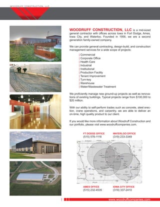 www.woodruffcompanies.com
WOODRUFF CONSTRUCTION, LLC is a mid-sized
general contractor with offices across Iowa in Fort Dodge, Ames,
Iowa City, and Waterloo. Founded in 1956, we are a second
generation family-owned company.
We can provide general contracting, design-build, and construction
management services for a wide scope of projects:
| Commercial
| Corporate Office
| Health Care
| Industrial
| Institutional
| Production Facility
| Tenant Improvement
| Turn-key
| Warehouse
| Water/Wastewater Treatment
We proficiently manage new ground-up projects as well as renova-
tions of existing buildings. Typical projects range from $100,000 to
$20 million.
With our ability to self-perform trades such as concrete, steel erec-
tion, crane operations, and carpentry, we are able to deliver an
on-time, high quality product to our client.
If you would like more information about Woodruff Construction and
our portfolio, please visit www.woodruffcompanies.com.
FT DODGE OFFICE
(515) 576-1118
WATERLOO OFFICE
(319) 233-3349
AMES OFFICE
(515) 232-4535
IOWA CITY OFFICE
(319) 337-2410
 