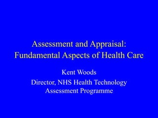 Assessment and Appraisal:
Fundamental Aspects of Health Care
Kent Woods
Director, NHS Health Technology
Assessment Programme
 