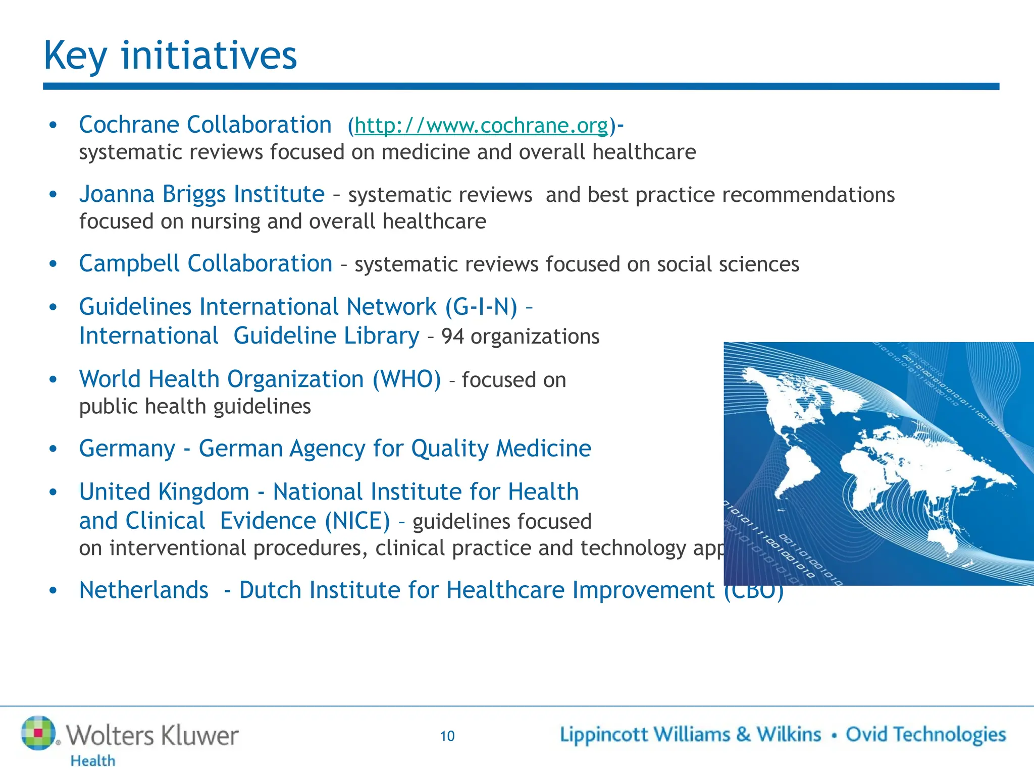 10
Key initiatives
• Cochrane Collaboration (http://www.cochrane.org)-
systematic reviews focused on medicine and overall healthcare
• Joanna Briggs Institute – systematic reviews and best practice recommendations
focused on nursing and overall healthcare
• Campbell Collaboration – systematic reviews focused on social sciences
• Guidelines International Network (G-I-N) –
International Guideline Library – 94 organizations
• World Health Organization (WHO) – focused on
public health guidelines
• Germany - German Agency for Quality Medicine
• United Kingdom - National Institute for Health
and Clinical Evidence (NICE) – guidelines focused
on interventional procedures, clinical practice and technology appraisals
• Netherlands - Dutch Institute for Healthcare Improvement (CBO)
 