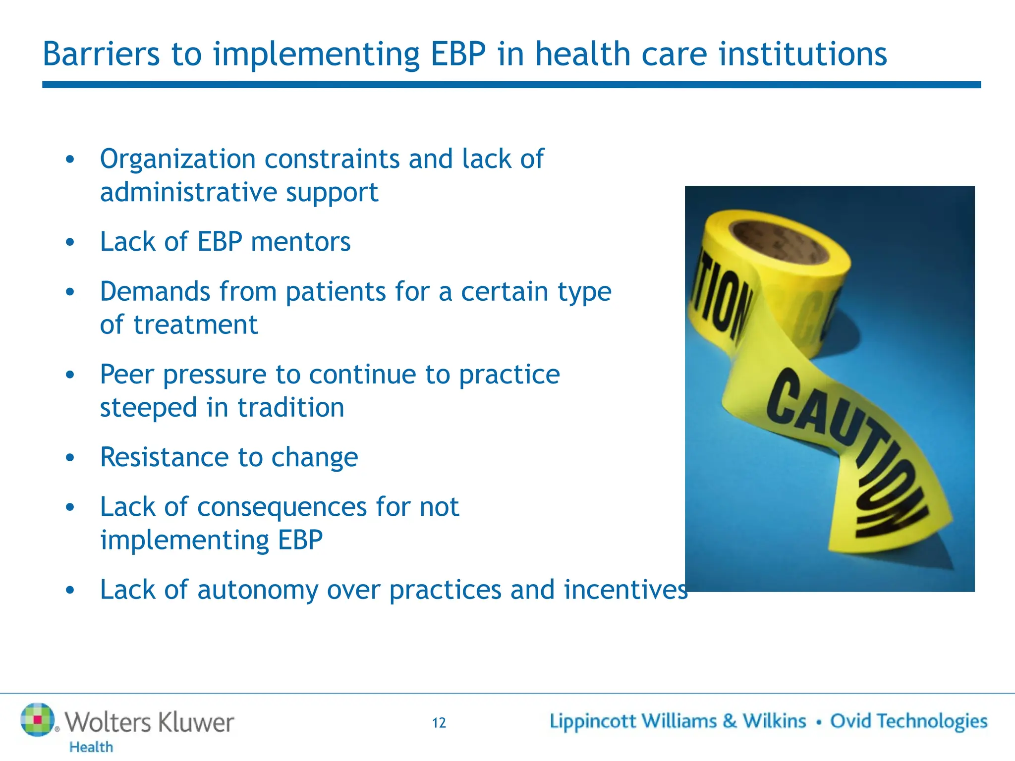 12
Barriers to implementing EBP in health care institutions
• Organization constraints and lack of
administrative support
• Lack of EBP mentors
• Demands from patients for a certain type
of treatment
• Peer pressure to continue to practice
steeped in tradition
• Resistance to change
• Lack of consequences for not
implementing EBP
• Lack of autonomy over practices and incentives
 