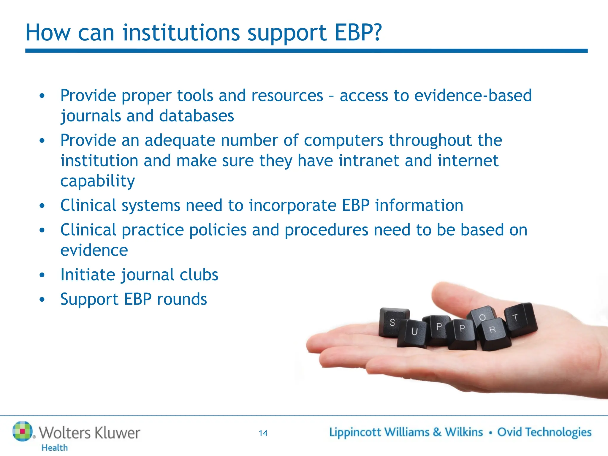 14
How can institutions support EBP?
• Provide proper tools and resources – access to evidence-based
journals and databases
• Provide an adequate number of computers throughout the
institution and make sure they have intranet and internet
capability
• Clinical systems need to incorporate EBP information
• Clinical practice policies and procedures need to be based on
evidence
• Initiate journal clubs
• Support EBP rounds
 