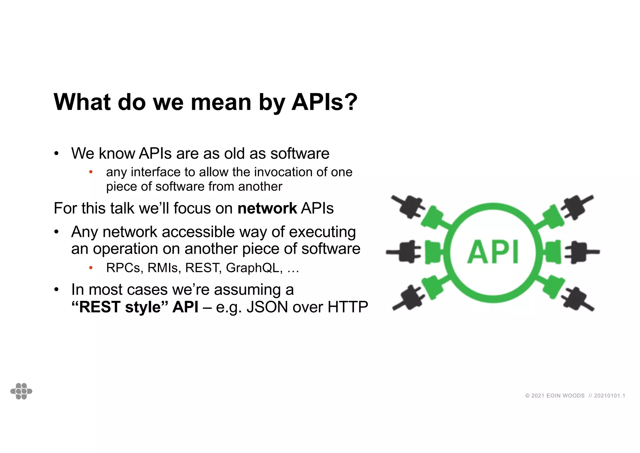 © 2021 EOIN WOODS // 20210101.1
What do we mean by APIs?
• We know APIs are as old as software
• any interface to allow the invocation of one
piece of software from another
For this talk we’ll focus on network APIs
• Any network accessible way of executing
an operation on another piece of software
• RPCs, RMIs, REST, GraphQL, …
• In most cases we’re assuming a
“REST style” API – e.g. JSON over HTTP
 