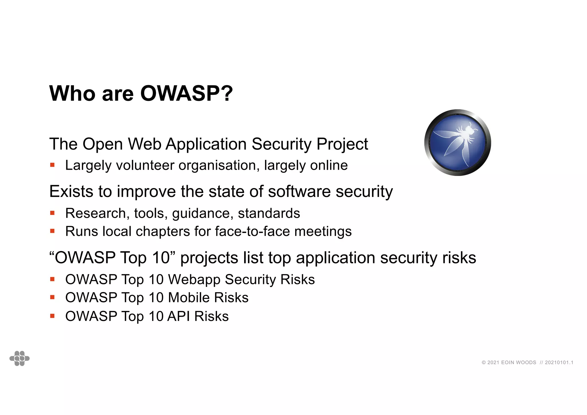 © 2021 EOIN WOODS // 20210101.1
Who are OWASP?
The Open Web Application Security Project
§ Largely volunteer organisation, largely online
Exists to improve the state of software security
§ Research, tools, guidance, standards
§ Runs local chapters for face-to-face meetings
“OWASP Top 10” projects list top application security risks
§ OWASP Top 10 Webapp Security Risks
§ OWASP Top 10 Mobile Risks
§ OWASP Top 10 API Risks
 