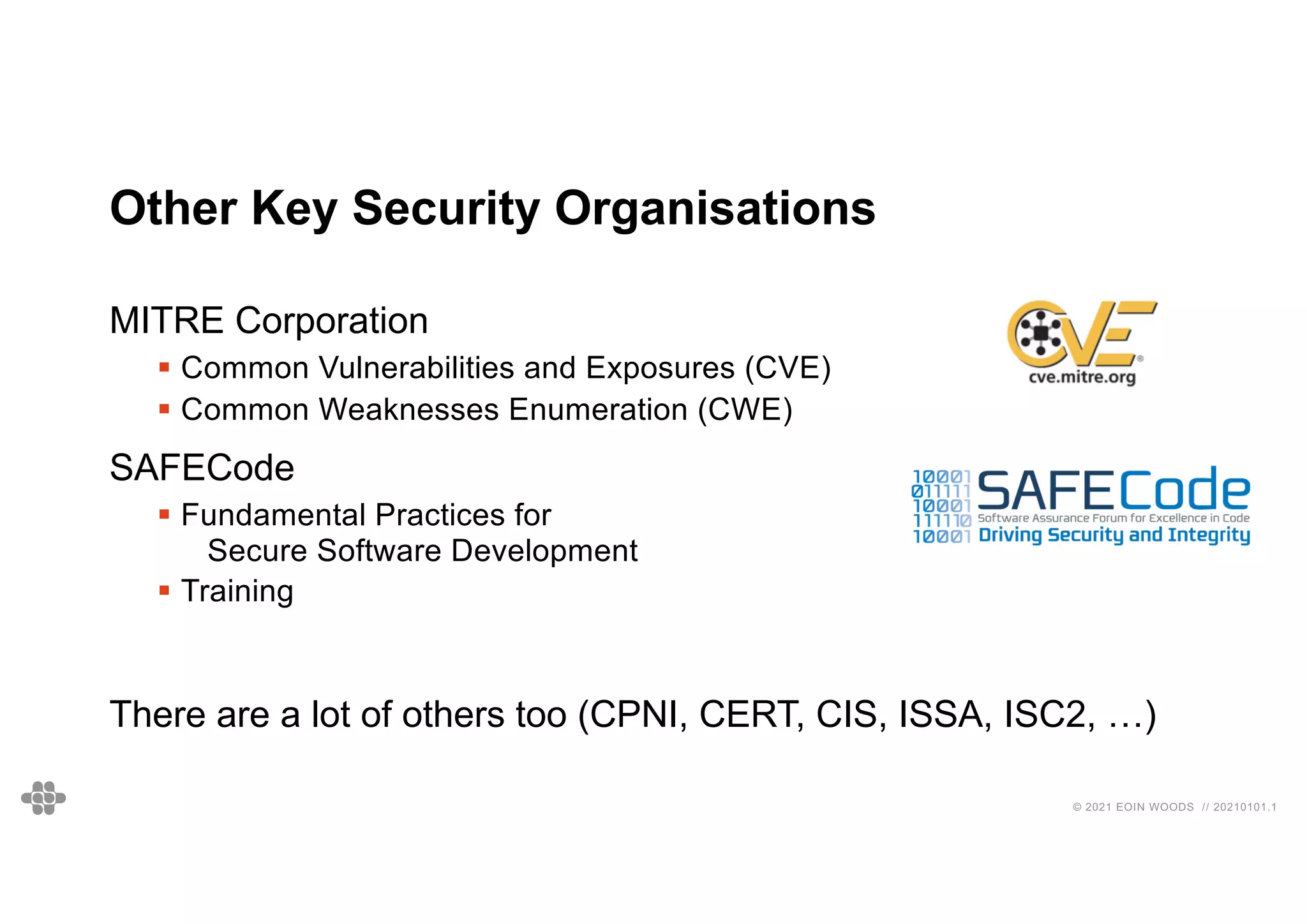 © 2021 EOIN WOODS // 20210101.1
Other Key Security Organisations
MITRE Corporation
§ Common Vulnerabilities and Exposures (CVE)
§ Common Weaknesses Enumeration (CWE)
SAFECode
§ Fundamental Practices for
Secure Software Development
§ Training
There are a lot of others too (CPNI, CERT, CIS, ISSA, ISC2, …)
 