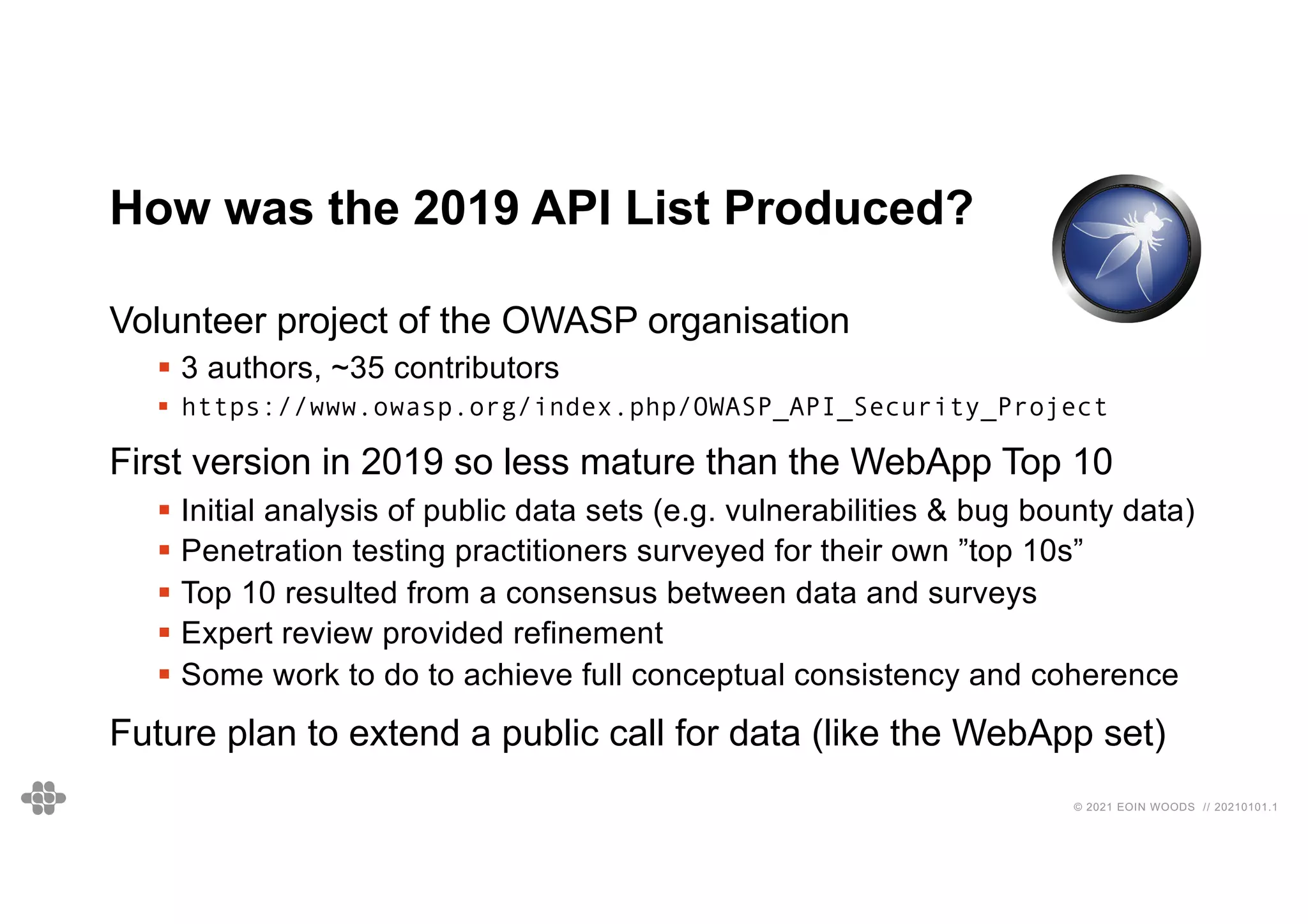 © 2021 EOIN WOODS // 20210101.1
How was the 2019 API List Produced?
Volunteer project of the OWASP organisation
§ 3 authors, ~35 contributors
§ https://www.owasp.org/index.php/OWASP_API_Security_Project
First version in 2019 so less mature than the WebApp Top 10
§ Initial analysis of public data sets (e.g. vulnerabilities & bug bounty data)
§ Penetration testing practitioners surveyed for their own ”top 10s”
§ Top 10 resulted from a consensus between data and surveys
§ Expert review provided refinement
§ Some work to do to achieve full conceptual consistency and coherence
Future plan to extend a public call for data (like the WebApp set)
 