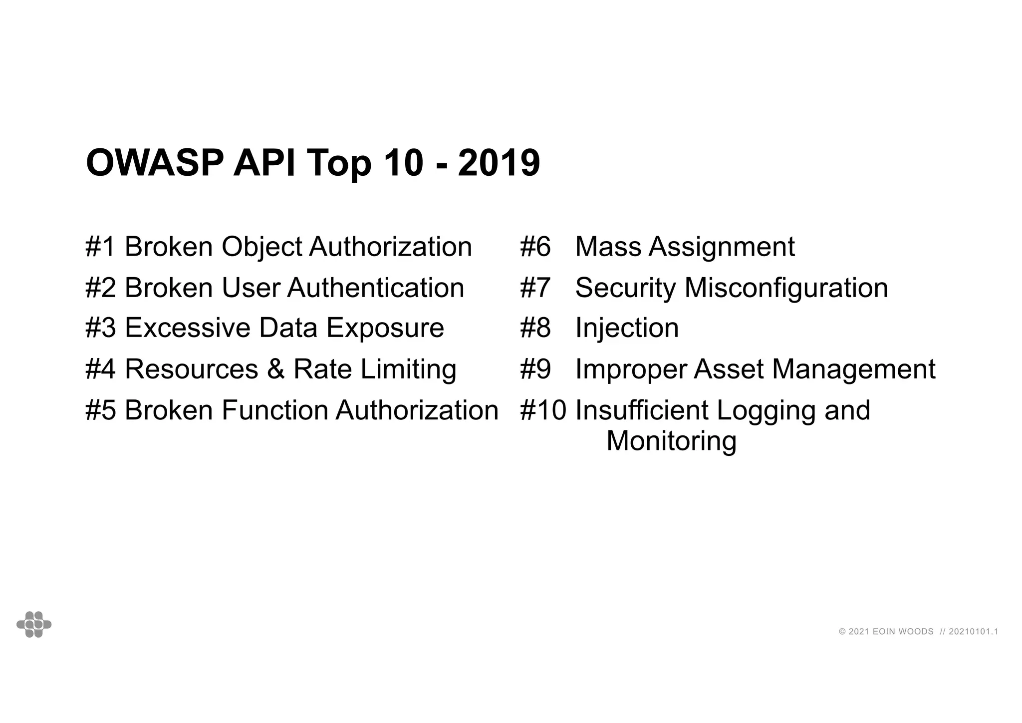 © 2021 EOIN WOODS // 20210101.1
OWASP API Top 10 - 2019
#1 Broken Object Authorization
#2 Broken User Authentication
#3 Excessive Data Exposure
#4 Resources & Rate Limiting
#5 Broken Function Authorization
#6 Mass Assignment
#7 Security Misconfiguration
#8 Injection
#9 Improper Asset Management
#10 Insufficient Logging and
Monitoring
SOME MAY LOOK “OBVIOUS” BUT APPEAR ON THE LIST YEAR AFTER
YEAR, BASED ON REAL VULNERABILITY DATA!
 