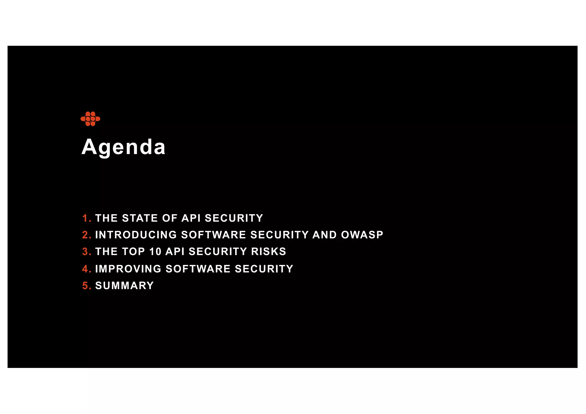 Agenda
1. THE STATE OF API SECURITY
2. INTRODUCING SOFTWARE SECURITY AND OWASP
3. THE TOP 10 API SECURITY RISKS
4. IMPROVING SOFTWARE SECURITY
5. SUMMARY
 