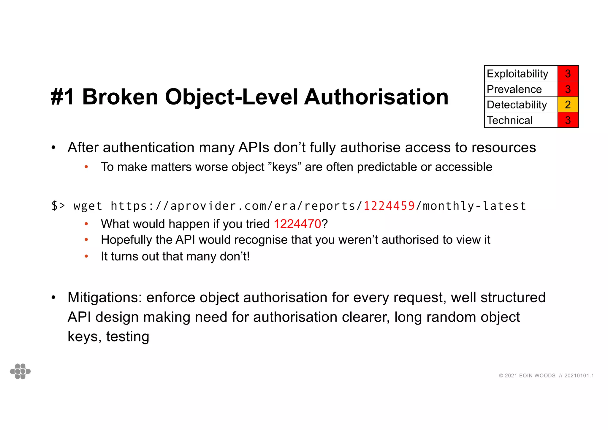 © 2021 EOIN WOODS // 20210101.1
#1 Broken Object-Level Authorisation
• After authentication many APIs don’t fully authorise access to resources
• To make matters worse object ”keys” are often predictable or accessible
$> wget https://aprovider.com/era/reports/1224459/monthly-latest
• What would happen if you tried 1224470?
• Hopefully the API would recognise that you weren’t authorised to view it
• It turns out that many don’t!
• Mitigations: enforce object authorisation for every request, well structured
API design making need for authorisation clearer, long random object
keys, testing
Exploitability 3
Prevalence 3
Detectability 2
Technical 3
 