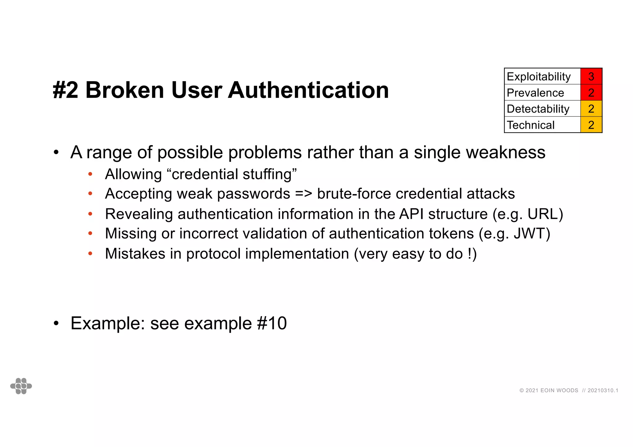 27
27
© 2021 EOIN WOODS // 20210310.1
#2 Broken User Authentication
Exploitability 3
Prevalence 2
Detectability 2
Technical 2
• A range of possible problems rather than a single weakness
• Allowing “credential stuffing”
• Accepting weak passwords => brute-force credential attacks
• Revealing authentication information in the API structure (e.g. URL)
• Missing or incorrect validation of authentication tokens (e.g. JWT)
• Mistakes in protocol implementation (very easy to do !)
• Example: see example #10
 