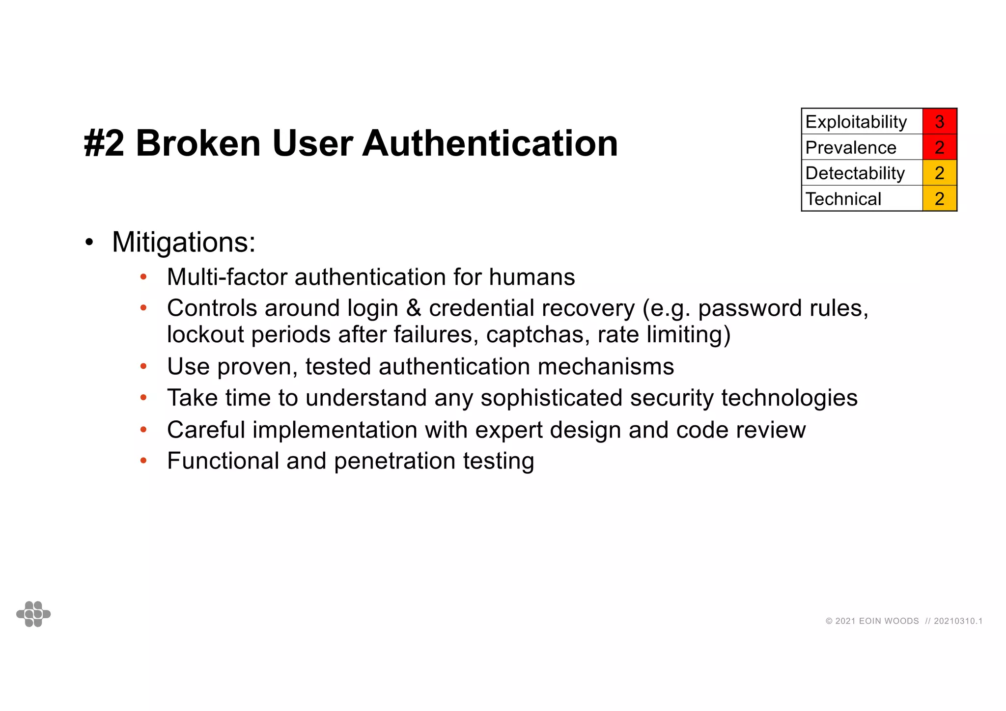 28
28
© 2021 EOIN WOODS // 20210310.1
#2 Broken User Authentication
Exploitability 3
Prevalence 2
Detectability 2
Technical 2
• Mitigations:
• Multi-factor authentication for humans
• Controls around login & credential recovery (e.g. password rules,
lockout periods after failures, captchas, rate limiting)
• Use proven, tested authentication mechanisms
• Take time to understand any sophisticated security technologies
• Careful implementation with expert design and code review
• Functional and penetration testing
 