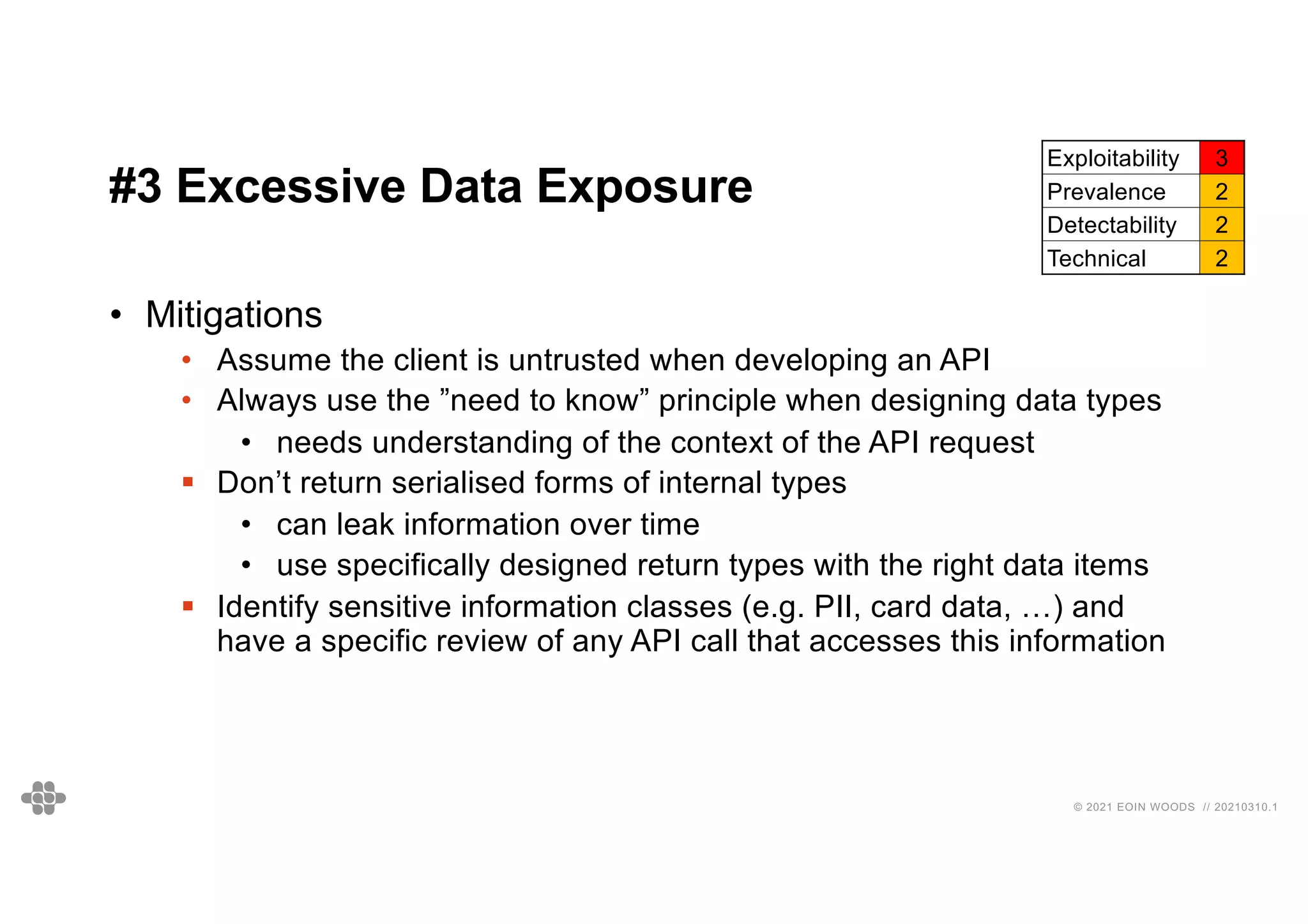 31
31
© 2021 EOIN WOODS // 20210310.1
#3 Excessive Data Exposure
Exploitability 3
Prevalence 2
Detectability 2
Technical 2
• Mitigations
• Assume the client is untrusted when developing an API
• Always use the ”need to know” principle when designing data types
• needs understanding of the context of the API request
§ Don’t return serialised forms of internal types
• can leak information over time
• use specifically designed return types with the right data items
§ Identify sensitive information classes (e.g. PII, card data, …) and
have a specific review of any API call that accesses this information
 